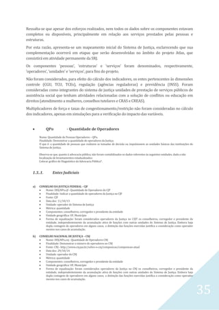 35
Ressalta-se que apesar dos esforços realizados, nem todos os dados sobre os componentes estavam
completos ou disponíveis, principalmente em relação aos serviços prestados pelas pessoas e
estruturas.
Por esta razão, apresenta-se um mapeamento inicial do Sistema de Justiça, esclarecendo que sua
complementação ocorrerá em etapas que serão desenvolvidas no âmbito do projeto Atlas, que
consistirá em atividade permanente da SRJ.
Os componentes ‘pessoas’, ‘estruturas’ e ‘serviços’ foram denominados, respectivamente,
‘operadores’, ‘unidades’ e ‘serviços’, para fins do projeto.
Não foram considerados, para efeito do cálculo dos indicadores, os entes pertencentes às dimensões
controle (CGU, TCU, TCEs), regulação (agências reguladoras) e previdência (INSS). Foram
consideradas como integrantes do sistema de justiça unidades de prestação de serviços públicos de
assistência social que tenham atividades relacionadas com a solução de conflitos ou educação em
direitos (atendimento a mulheres, conselhos tutelares e CRAS e CREAS).
Multiplicadores de força e taxas de congestionamento/restrição não foram consideradas no cálculo
dos indicadores, apenas em simulações para a verificação do impacto das variáveis.
 QPo - Quantidade de Operadores
Nome: Quantidade de Pessoas Operadores – QPo.
Finalidade: Demonstrar a quantidade de operadores da Justiça.
O que é: a quantidade de pessoas que realizem as tomadas de decisão ou impulsionem as unidades básicas das instituições do
Sistema de Justiça.
Observa-se que, quanto à advocacia pública, não foram contabilizados os dados referentes às seguintes unidades, dada a não
localização de levantamentos estadualizados:
Colocar gráfico do Diagnóstico da Advocacia Pública*.
1.3..1. Entes Judiciais
a) CONSELHO DA JUSTIÇA FEDERAL - CJF
 Nome: DISJ.NPo.cjf - Quantidade de Operadores do CJF
 Finalidade: Indicar a quantidade de operadores da Justiça no CJF
 Fonte: CJF
 Data doc: 11/10/13
 Unidade: operador do Sistema de Justiça
 Métrica: quantidade
 Componentes: conselheiros, corregedor e presidente da entidade
 Unidade geográfica: UF, Município
 Forma de equalização: foram considerados operadores da Justiça no CSJT os conselheiros, corregedor e presidente da
entidade, independentemente da acumulação ativa de funções com outras unidades do Sistema de Justiça. Embora haja
dupla contagem de operadores em alguns casos, a distinção das funções exercidas justifica a consideração como operador
mesmo nos casos de acumulação.
b) CONSELHO NACIONAL DE JUSTIÇA – CNJ
 Nome: DISJ.NPo.cnj - Quantidade de Operadores CNJ
 Finalidade: Demonstrar o número de operadores no CNJ
 Fonte: CNJ - http://www.cnj.jus.br/sobre-o-cnj/composicao/composicao-atual
 Data doc: 29/10/14
 Unidade: operador do CNJ
 Métrica: quantidade
 Componentes: conselheiros, corregedor e presidente da entidade
 Unidade geográfica: UF, Município
 Forma de equalização: foram considerados operadores da Justiça no CNJ os conselheiros, corregedor e presidente da
entidade, independentemente da acumulação ativa de funções com outras unidades do Sistema de Justiça. Embora haja
dupla contagem de operadores em alguns casos, a distinção das funções exercidas justifica a consideração como operador
mesmo nos casos de acumulação.
 