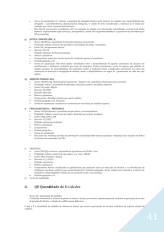 41
 Forma de equalização: Foi inferida a quatidade de delegados titulares pelo número de unidades que sejam chefiadas por
delegados - superintendências, departamentos, delegacias. O cálculo foi feito considerando a existencia de 1 titular por
unidade, sem contar os postos de fiscalização.
 Obs. Não há informações consolidadas sobre as unidades de lotação, com informação regionalizada, nos bancos de dados
federais - especialmente siape e Portal da Transparência, assim, não foi possível identificar a quantidade de operadores por
UF ou município.
g) JUSTIÇA COMUNITÁRIA - JC
 Nome: DISJ.NPo.jc - Quantidade de Operadores Justiça Comunitária
 Finalidade: indicar o número de operadores nas unidades de Justiça Comunitária
 Fonte: SRJ - levantamento interno
 Data doc: 06/13
 Unidade: operador do Sistema de Justiça
 Métrica: quantidade
 Componentes: assistentes sociais, bacharéis em direito, agentes comunitários
 Unidade geográfica: UF
 Forma de equalização: Não havia dados consolidados sobre a disponibilidade de agentes comutários em atuação nos
atendimentos e mediações realizadas por meio do programa. Foram considerados, assim, 10 agentes por unidade, cf.
médias apuradas de disponibilidade. Os assistentes sociais e bacharéis foram considerados operadores em razão das
atribuições de educação e divulgação de direitos, sendo a disponibilidade, em regra de 1 profissional de cada área por
núcleo.
h) REGISTRO PÚBLICO - REG
 Nome: DISJ.NPo.reg - Quantidade de operadores - Registro civil, imobiliário, tabelionato notas, protestos
 Finalidade: indicar a quantidade de operadores da Justiça quanto a atividades registrais
 Fonte: CNJ, Justiça Aberta
 Data doc: 06/2013
 Unidade: Operador
 Métrica: quantidade
 Componentes: Tabeliães, titulares de registro público
 Unidade geográfica: UF, Município
 Forma de equalização: considerou-se a existência de um titular por unidade registral
i) PROCON (ESTADUAL) - PROCONEST
 Nome: DISJ.QPo.procest - quantidade de operadores procons estaduais
 Finalidade: indicar o número de operadores da Justiça nos procons estaduais
 Fonte: SNDC/SENACOM
 Data doc: 05/2013
 Unidade: operadores da Justiça
 Métrica: quantidade
 Componentes:
 Unidade geográfica:
 Forma de equalização:
 Obs: dado não levantado por falta de informações consolidada sobre natureza jurídica e composição das unidades de defesa
de direitos do consumidor nas UFs.
a) CRASCREAS
 nome: DISJ.QPo.crascreas - quantidade de operadores nos CRAS e Creas
 Finalidade: indicar o número de operadores nos Cras e CREAS
 Fonte: Atlas de Acesso à Justiça
 Data doc: 02/12/2014
 Unidade: operadores
 Métrica: quantidade
 Componentes: Foram considerados os profissionais que pudessem atuar na educação em direitos e na identificação de
problemas com fundo jurídicos para encaminhamento à entidade adequada, foram usados como referência o número de
unidades e a disponibilidade mínima de um assistente social e um psicólogo.
 Unidade geográfica: UF
b) Forma de equalização:
d. QU Quantidade de Unidades
Nome: QU - Quantidade de unidades
Finalidade: Demonstrar o número de portas de Acesso à Justiça por meio da representação das unidades de prestação de serviço
de garantia de direitos e solução de conflitos numa dada área.
O que é: É a quantidade de unidades do Sistema de Justiça que atuam na prestação de serviços ordinários de registro solução de
conflitos.
 