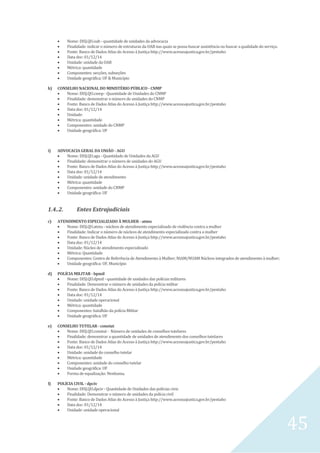 45
 Nome: DISJ.QU.oab - quantidade de unidades da advocacia
 Finalidade: indicar o número de estruturas da OAB nas quais se possa buscar assistência ou buscar a qualidade do serviço.
 Fonte: Banco de Dados Atlas do Acesso à Justiça http://www.acessoajustica.gov.br/pentaho
 Data doc: 01/12/14
 Unidade: unidade da OAB
 Métrica: quantidade
 Componentes: secções, subseções
 Unidade geográfica: UF & Município
h) CONSELHO NACIONAL DO MINISTÉRIO PÚBLICO - CNMP
 Nome: DISJ.QU.cnmp - Quantidade de Unidades do CNMP
 Finalidade: demonstrar o número de unidades do CNMP
 Fonte: Banco de Dados Atlas do Acesso à Justiça http://www.acessoajustica.gov.br/pentaho
 Data doc: 01/12/14
 Unidade:
 Métrica: quantidade
 Componentes: unidade do CNMP
 Unidade geográfica: UF
i) ADVOCACIA GERAL DA UNIÃO - AGU
 Nome: DISJ.QU.agu - Quantidade de Unidades da AGU
 Finalidade: demonstrar o número de unidades do AGU
 Fonte: Banco de Dados Atlas do Acesso à Justiça http://www.acessoajustica.gov.br/pentaho
 Data doc: 01/12/14
 Unidade: unidade de atendimento
 Métrica: quantidade
 Componentes: unidade do CNMP
 Unidade geográfica: UF
1.4..2. Entes Extrajudiciais
c) ATENDIMENTO ESPECIALIZADO À MULHER - atmu
 Nome: DISJ.QU.atmu - núcleos de atendimento especializado de violência contra a mulher
 Finalidade: Indicar o número de núcleos de atendimento especializado contra a mulher
 Fonte: Banco de Dados Atlas do Acesso à Justiça http://www.acessoajustica.gov.br/pentaho
 Data doc: 01/12/14
 Unidade: Núcleo de atendimento especializado
 Métrica: Quantidade
 Componentes: Centro de Referência de Atendimento à Mulher; NIAM/NUAM Núcleos integrados de atendimento à mulher;
 Unidade geográfica: UF, Município
d) POLÍCIA MILITAR - bpmil
 Nome: DISJ.QU.dpmil - quantidade de unidades das polícias militares
 Finalidade: Demonstrar o número de unidades da polícia militar
 Fonte: Banco de Dados Atlas do Acesso à Justiça http://www.acessoajustica.gov.br/pentaho
 Data doc: 01/12/14
 Unidade: unidade operacional
 Métrica: quantidade
 Componentes: batalhão da polícia Militar
 Unidade geográfica: UF
e) CONSELHO TUTELAR - constut
 Nome: DISJ.QU.constut - Número de unidades de conselhos tutelares
 Finalidade: demonstrar a quantidade de unidades de atendimento dos conselhos tutelares
 Fonte: Banco de Dados Atlas do Acesso à Justiça http://www.acessoajustica.gov.br/pentaho
 Data doc: 01/12/14
 Unidade: unidade do conselho tutelar
 Métrica: quantidade
 Componentes: unidade do conselho tutelar
 Unidade geográfica: UF
 Forma de equalização: Nenhuma.
f) POLÍCIA CIVIL - dpciv
 Nome: DISJ.QU.dpciv - Quantidade de Unidades das polícias civis
 Finalidade: Demonstrar o número de unidades da polícia civil
 Fonte: Banco de Dados Atlas do Acesso à Justiça http://www.acessoajustica.gov.br/pentaho
 Data doc: 01/12/14
 Unidade: unidade operacional
 
