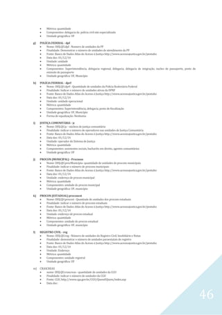 46
 Métrica: quantidade
 Componentes: delegacia da polícia civil não especializada
 Unidade geográfica: UF
g) POLÍCIA FEDERAL - dpf
 Nome: DISJ.QU.dpf - Numero de unidades da PF
 Finalidade: Demonstrar o número de unidades de atendimento da PF
 Fonte: Banco de Dados Atlas do Acesso à Justiça http://www.acessoajustica.gov.br/pentaho
 Data doc: 01/12/14
 Unidade: unidade
 Métrica: quantidade
 Componentes: Superintendência, delegacia regional, delegacia, delegacia de imigração, nucleo de passaporte, posto de
emissão de passaporte
 Unidade geográfica: UF, Município
h) POLÍCIA FEDERAL - dprf
 Nome: DISJ.QU.dprf - Quantidade de unidades da Polícia Rodoviária Federal
 Finalidade: Indicar o número de unidades ativas da DPRF
 Fonte: Banco de Dados Atlas do Acesso à Justiça http://www.acessoajustica.gov.br/pentaho
 Data doc: 01/12/14
 Unidade: unidade operacional
 Métrica: quantidade
 Componentes: Superintendência, delegacia, posto de fiscalização
 Unidade geográfica: UF, Município
 Forma de equalização: Nenhuma
i) JUSTIÇA COMUNITÁRIA - jc
 Nome: DISJ.QU.jc - núcleos de justiça comunitária
 Finalidade: indicar o número de operadores nas unidades de Justiça Comunitária
 Fonte: Banco de Dados Atlas do Acesso à Justiça http://www.acessoajustica.gov.br/pentaho
 Data doc: 01/12/14
 Unidade: operador do Sistema de Justiça
 Métrica: quantidade
 Componentes: assistentes sociais, bacharéis em direito, agentes comunitários
 Unidade geográfica: UF
j) PROCON (MUNICIPAL) - Procmun
 Nome: DISJ.QU.procMunicípio- quantidade de unidades de procons municipais
 Finalidade: indicar o número de procons municipais
 Fonte: Banco de Dados Atlas do Acesso à Justiça http://www.acessoajustica.gov.br/pentaho
 Data doc: 01/12/14
 Unidade: endereço de procon municipal
 Métrica: quantidade
 Componentes: unidade do procon municipal
 Unidade geográfica: UF, município
k) PROCON (ESTADUAL) proconest
 Nome: DISJ.QU.procest - Quantiade de unidades dos procons estaduais
 Finalidade: indicar o número de procons estaduais
 Fonte: Banco de Dados Atlas do Acesso à Justiça http://www.acessoajustica.gov.br/pentaho
 Data doc: 01/12/14
 Unidade: endereço de procon estadual
 Métrica: quantidade
 Componentes: unidade do procon estadual
 Unidade geográfica: UF, município
l) REGISTRO CIVIL - reg
 Nome: DISJ.QU.reg - Número de unidades do Registro Civil, Imobiliário e Notas
 Finalidade: demonstrar o número de unidades paraestatais de registro
 Fonte: Banco de Dados Atlas do Acesso à Justiça http://www.acessoajustica.gov.br/pentaho
 Data doc: 01/12/14
 Unidade: Endereço
 Métrica: quantidade
 Componentes: unidade registral
 Unidade geográfica: UF
m) CRASCREAS
 nome: DISJ.QU.crascreas - quantidade de unidades da CGU
 Finalidade: indicar o número de unidades da CGU
 Fonte: CGU, http://www.cgu.gov.br/CGU/QuemEQuem/index.asp
 Data doc:
 