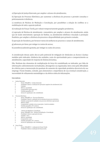 49
a) Operação de Justiça Itinerante, por ampliar o alcance do atendimento;
b) Operação de Processo Eletrônico, por aumentar a eficiência do processo e permitir consultas e
peticionamento à distância;
c) existência de Núcleos de Mediação e Conciliação, por possibilitar a solução de conflitos se a
mobilização de todo o aparato judicial;
d) realização de Forças Tarefa, por reduzir temporariamente gargalos produtivos;
e) operação de Núcleos de atendimento comunitário, por ampliar o alcance do atendimento, ainda
que de modo intermitente; operação de Hotline, ou atendimento telefônico vinculado à prestação
finalística, por ampliar a eficiência do processo e disponibilidade para primeiro contado;
f) operação de Ouvidoria, por fornecer meios de melhoria no processo e canais de atendimento;
g) advocacia pro bono; por mitigar os custos de acesso;
h) assistência judiciária gratuita, por mitigar os custos de acesso.
A consideração dessas ações deu-se pelo potencial de mitigação de obstáculos ao Acesso à Justiça
medidos pelo indicador: distância das unidades, custo de oportunidade para o comparecimento ao
atendimento; capacidade de resposta do Sistema de Justiça,
Obs. Nenhum dos elementos de multiplicação de força foi contabilizado no indicador, por falta de
informações suficientemente normalizadas, abrangentes ou organizadas, bem como pela dificuldade
de critérios para a mensuração do quantum do aumento da capacidade produtiva decorreria de seu
emprego. Foram listados, contudo, para demonstrar a importância de sua eventual consideração, a
necessidade de refinamento metodológico e da efetiva coleta de informações.
Entes Judiciais
a. Justiça Itinerante
 Nome: DISJ.QMF. ji – Justiça itinerante
 Finalidade: Indicar a realização de operações regulares de atendimento da JI
 Unidade:
 Métrica: quantidade
 Componentes operações da ji:
 Unidade geográfica: UF
 forma de equalização: não contabilizado
b. Processo Eletrônico
 Nome: DISJ.QMF. pe – Processo Eletrônico
 Finalidade: Indicar a utilização de ferramentas de processo eletrônico
 Unidade: proporção de unidades com processo eletrônico operacional
 Métrica: índice
 Componentes: unidade com pe operações / total de unidades:
 Unidade geográfica: UF, comarca
 forma de equalização: não contabilizado
c. Núcleos de Mediação e Conciliação
 Nome: DISJ.QMF. ncm – Núcleos de Mediação e Concialiação
 Finalidade: indicar a operação de nmcs
 Unidade: nmcs
 Métrica: quantidade
 Componentes: nmcs
 Unidade geográfica: UF , comarca
 forma de equalização: não contabilizado
d. Força Tarefa
 Nome: DISJ.QMF. ft – realização de Forças Tarefa
 Finalidade: indicar a realização de forças tarefa
 