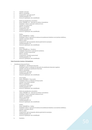 50
 Unidade: operação
 Métrica: quantidade
 Componentes: operações de FT
 Unidade geográfica: UF
 forma de equalização: não contabilizado
e. Núcleo de atendimento comunitário
 Nome: DISJ.QMF. nac – Operação de núcleos comunitários
 Finalidade: indicar a operação contínua de nacs
 Unidade: nac operacional
 Métrica: quantidade
 Componentes: nacs
 Unidade geográfica: UF
 forma de equalização: não contabilizado
f. Hotline
 Nome: DISJ.QMF.hot – hotline
 Finalidade: indicar a operação de sistemas de atendimento finalístico com interface telefônica;
 Unidade: município coberto
 Métrica: índice
 Componentes: qtd corresponde cobertos/qtd total de municípios
 Unidade geográfica: UF
 forma de equalização: não contabilizado
g. Ouvidoria
 Nome: DISJ.QMF.ouv – Ouvidoria
 Finalidade: Demonstrar a operação de ouvidorias
 Unidade: ouvidoria operacional
 Métrica: absoluto
 Componentes: ouvidoria operacional
 Unidade geográfica: UF
 forma de equalização: não contabilizado
Entes Essenciais à Justiça e Extrajudiciais
i. Atendimento Itinerante Nome:
 DISJ.QMF.ati – Atendimento itinerante
 Finalidade: indicar a realização de operações de atendimento itinerante regulares
 Unidade: operação de atendimento itinerante
 Métrica: quantidade
 Componentes: operações
 Unidade geográfica: UF
 forma de equalização: não contabilizado
h. Força Tarefa
 Nome: DISJ.QMF.ft – Força tarefa
 Finalidade: indicar a realização de forças tarefa
 Unidade: força tarefa realizada
 Métrica: quantidade
 Componentes: força tarefa
 Unidade geográfica: UF
 forma de equalização: não contabilizado
i. Núcleo de atendimento comunitário
 Nome: DISJ.QMF. nac – Operação de núcleos comunitários
 Finalidade: indicar a operação contínua de nacs
 Unidade: nac operacional
 Métrica: quantidade
 Componentes: nacs
 Unidade geográfica: UF
 forma de equalização: não contabilizado
j. Hotline
 Nome: DISJ.QMF.hot – hotline
 Finalidade: indicar a operação de sistemas de atendimento finalístico com interface telefônica;
 Unidade: município coberto
 Métrica: índice
 Componentes: qtd corresponde cobertos/qtd total de municípios
 Unidade geográfica: UF
 forma de equalização: não contabilizado
k. Ouvidoria
 