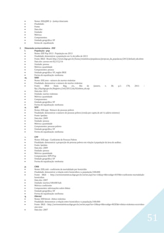 51
 Nome: DISJ.QMF. ji – Justiça itinerante
 Finalidade:
 Fonte:
 Data doc:
 Unidade:
 Métrica:
 Componentes:
 Unidade geográfica: UF
 forma de equalização
1. Dimensão socioeconômica - DSE
l. População - pop
 Nome: DSP Pop 2013 - População em 2013
 Finalidade: demonstrar a população em 1o de julho de 2013
 Fonte: IBGE - Brasil, http://www.ibge.gov.br/home/estatistica/populacao/projecao_da_populacao/2013/default_tab.shtm
 Data doc: acesso em 02/112/14
 Unidade: pessoa
 Métrica: quantidade
 Componentes: pessoa
 Unidade geográfica: UF, região IBGE
 Forma de equalização: nenhuma
m. NMV
 Nome: DSE.nmv - número de mortes violentas
 Finalidade: demonstrar o número de mortes violentas
 Fonte: IBGE Estat. Reg. civ., Rio de Janeiro, v. 38, p.1- 178, 2011 -
ftp://ftp.ibge.gov.br/Registro_Civil/2011/xls/02obitos_xls.zip
 Data doc: 2011
 Unidade: mortes violentas
 Métrica: quantidade
 Componentes:
 Unidade geográfica: UF
 Forma de equalização: nenhuma
n. NPP
 Nome: DSE.npp - Número de pessoas pobres
 Finalidade: demonstrar o número de pessoas pobres (renda per capita de até ¼ salário mínimo)
 Fonte: Ipedata
 Data doc: 2009
 Unidade: pessoa
 Métrica: quantidade
 Componentes: pessoas pobres
 Unidade geográfica: UF
 Forma de equalização: nenhuma
o. CPP
 Nome: DSE.npp – Coeficiente de Pessoas Pobres
 Finalidade: demonstrar a proporção de pessoas pobres em relação à população da área de análise;
 Fonte: Ipedata
 Data doc: 2009
 Unidade: pessoa
 Métrica: quantidade
 Componentes: NPP/Pop
 Unidade geográfica: UF
 Forma de equalização: nenhuma
p. CMH
 Nome: DSE.cmh - coeficiente de mortalidade por homicídio
 Finalidade: demonstrar a relação entre homicídios e a população/100.000
 Fonte: IBGE - http://seriesestatisticas.ibge.gov.br/series.aspx?no=16&op=0&vcodigo=IU39&t=coeficiente-mortalidade-
homicidios
 Data doc: 2007
 Unidade: mortes/100.000 hab
 Métrica: coeficiente
 Componentes: informações sobre óbitos
 Unidade geográfica: UF
 Forma de equalização: nenhuma
q. Obtviol
 Nome: DSPobviol - òbitos violentos
 Finalidade: demonstrar a relação entre homicídios e a população/100.000
 Fonte: IBGE - http://seriesestatisticas.ibge.gov.br/series.aspx?no=10&op=0&vcodigo=RC85&t=obitos-violentos-ocorridos-
ano-sexo
 Data doc: 2007
 