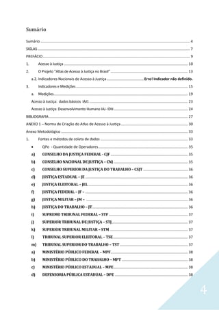 4
Sumário
Sumário ................................................................................................................................................... 4
SIGLAS...................................................................................................................................................... 7
PREFÁCIO................................................................................................................................................. 9
1. Acesso à Justiça .......................................................................................................................... 10
2. O Projeto “Atlas de Acesso à Justiça no Brasil”............................................................................ 13
a.2. Indicadores Nacionais de Acesso à Justiça.....................................Erro! Indicador não definido.
3. Indicadores e Medições.............................................................................................................. 15
a. Medições.................................................................................................................................... 19
Acesso à Justiça: dados básicos IAJ1................................................................................................. 23
Acesso à Justiça: Desenvolvimento Humano IAJ- IDH......................................................................... 24
BIBLIOGRAFIA......................................................................................................................................... 27
ANEXO 1 – Norma de Criação do Atlas de Acesso à Justiça.................................................................. 30
Anexo Metodológico............................................................................................................................. 33
1. Fontes e métodos de coleta de dados ...................................................................................... 33
 QPo - Quantidade de Operadores........................................................................................ 35
a) CONSELHO DA JUSTIÇA FEDERAL - CJF ............................................................................ 35
b) CONSELHO NACIONAL DE JUSTIÇA – CNJ ......................................................................... 35
c) CONSELHO SUPERIOR DA JUSTIÇA DO TRABALHO – CSJT ............................................ 36
d) JUSTIÇA ESTADUAL – JE ..................................................................................................... 36
e) JUSTIÇA ELEITORAL – JEL.................................................................................................. 36
f) JUSTIÇA FEDERAL – JF – ..................................................................................................... 36
g) JUSTIÇA MILITAR – JM – .................................................................................................... 36
h) JUSTIÇA DO TRABALHO – JT.............................................................................................. 36
i) SUPREMO TRIBUNAL FEDERAL – STF.............................................................................. 37
j) SUPERIOR TRIBUNAL DE JUSTIÇA – STJ........................................................................... 37
k) SUPERIOR TRIBUNAL MILITAR – STM ............................................................................. 37
l) TRIBUNAL SUPERIOR ELEITORAL – TSE.......................................................................... 37
m) TRIBUNAL SUPERIOR DO TRABALHO – TST ................................................................... 37
a) MINISTÉRIO PÚBLICO FEDERAL – MPF............................................................................ 38
b) MINISTÉRIO PÚBLICO DO TRABALHO – MPT ................................................................. 38
c) MINISTÉRIO PÚBLICO ESTADUAL – MPE......................................................................... 38
d) DEFENSORIA PÚBLICA ESTADUAL – DPE ........................................................................ 38
 