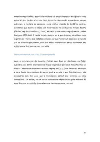 11
O tempo médio entre a ocorrência do crime e o encerramento da fase policial varia
entre 165 dias (Belém) e 742 dias (Belo Horizonte). No entanto, em razão dos valores
extremos, a mediana se apresenta como melhor medida de tendência central,
denotando que Belém é a cidade com maior rapidez na condução de metade dos IPs
(69 dias), seguida por Goiânia (77 dias), Recife (101 dias), Porto Alegre (153 dias) e Belo
Horizonte (270 dias). A capital mineira parece ser a que demanda estratégias mais
urgentes de reforma dos métodos adotados por sua Polícia Civil, posto que a maioria
dos IPs é iniciada por portaria, cinco dias após a ocorrência do delito, e demanda, em
média, quase dois anos para ser concluída.
O encaminhamento do IP ao juízo competente
Após o encerramento do Inquérito Policial, esse deve ser distribuído no Poder
Judiciário para definir a competência do juiz responsável pelo caso. Nessa fase não se
constata morosidade em Goiânia e Porto Alegre (Gráfico 7), onde a mediana de tempo
é zero. Recife tem mediana de tempo igual a um dia e, em Belo Horizonte, são
necessários dois dias para que a investigação policial seja remetida ao juízo
competente. Em Belém, há um atraso considerável representado pela mediana de
nove dias para a conclusão de uma fase que é eminentemente cartorial.
 
