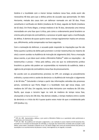 16
Goiânia é a localidade com o menor tempo mediano nessa fase, ainda assim são
necessários 40 dias para que a defesa prévia do acusado seja apresentada. Em Belo
Horizonte, metade dos casos tem um defensor nomeado em até 50 dias. Prazo
semelhante é verificado em Belém (mediana de 55 dias), seguido de Recife (mediana
de 62 dias). Em Porto Alegre, o tempo mediano é de 76 dias, denotando uma intensa
morosidade em uma fase que é crítica, pois como o ordenamento penal brasileiro se
orienta pelo princípio do contraditório, o processo só pode seguir após a manifestação
da defesa. A demora de quase quatro vezes o tempo regulamentar implica em atrasos
que, dificilmente, serão compensados nas fases seguintes.
Com a nomeação do defensor, o acusado pode responder às imputações que lhe são
feitas quanto à prática do delito pelo promotor e arrolar testemunhas (no máximo de
oito) a serem ouvidas na Audiência de Instrução de Julgamento (AIJ). Para a marcação
desse evento, o juiz deve ouvir ainda o Ministério Público25
sobre as requisições – de
testemunhas e provas – feitas pela defesa, uma vez que no ordenamento jurídico
brasileiro as partes não podem ser surpreendidas no momento da audiência, dada a
vigência do princípio do contraditório nessa fase do processamento.
De acordo com os procedimentos previstos no CPP, em analogia ao procedimento
ordinário, o prazo entre o aceite da denúncia e a Audiência de Instrução e Julgamento
é de 60 dias.26
Calculando o tempo a partir das informações extraídas dos processos
penais, constata-se que Porto Alegre é a localidade mais ágil nessa etapa, com
mediana de 147 dias. Em seguida, tem-se Belo Horizonte com mediana de 195 dias.
Recife, que ocupa o terceiro lugar no rank de mediana de tempo nessa fase,
alcançando a marca de 236 dias. Nas demais cidades, o tempo mediano entre o aceite
da denúncia e o início da AIJ é quase quatro vezes maior do que o estabelecido pelo
CPP (Gráfico 11).
25
CPP, Art. 409. Apresentada a defesa, o juiz ouvirá o Ministério Público ou o querelante sobre preliminares e
documentos, em 5 (cinco) dias.
26
CPP, Art. 400. Na audiência de instrução e julgamento, a ser realizada no prazo máximo de 60 (sessenta) dias,
proceder-se-á à tomada de declarações do ofendido, à inquirição das testemunhas arroladas pela acusação e pela
defesa, nesta ordem, ressalvado o disposto no art. 222 deste Código, bem como aos esclarecimentos dos peritos, às
acareações e ao reconhecimento de pessoas e coisas, interrogando-se, em seguida, o acusado.
 