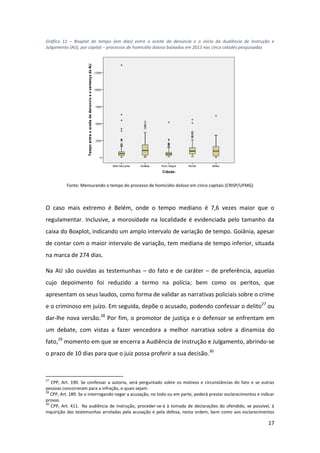 17
Gráfico 11 – Boxplot do tempo (em dias) entre o aceite da denúncia e o início da Audiência de Instrução e
Julgamento (AIJ), por capital – processos de homicídio doloso baixados em 2013 nas cinco cidades pesquisadas
Fonte: Mensurando o tempo do processo de homicídio doloso em cinco capitais (CRISP/UFMG)
O caso mais extremo é Belém, onde o tempo mediano é 7,6 vezes maior que o
regulamentar. Inclusive, a morosidade na localidade é evidenciada pelo tamanho da
caixa do Boxplot, indicando um amplo intervalo de variação de tempo. Goiânia, apesar
de contar com o maior intervalo de variação, tem mediana de tempo inferior, situada
na marca de 274 dias.
Na AIJ são ouvidas as testemunhas – do fato e de caráter – de preferência, aquelas
cujo depoimento foi reduzido a termo na polícia; bem como os peritos, que
apresentam os seus laudos, como forma de validar as narrativas policiais sobre o crime
e o criminoso em juízo. Em seguida, depõe o acusado, podendo confessar o delito27
ou
dar-lhe nova versão.28
Por fim, o promotor de justiça e o defensor se enfrentam em
um debate, com vistas a fazer vencedora a melhor narrativa sobre a dinamiza do
fato,29
momento em que se encerra a Audiência de Instrução e Julgamento, abrindo-se
o prazo de 10 dias para que o juiz possa proferir a sua decisão.30
27
CPP, Art. 190. Se confessar a autoria, será perguntado sobre os motivos e circunstâncias do fato e se outras
pessoas concorreram para a infração, e quais sejam.
28
CPP, Art. 189. Se o interrogando negar a acusação, no todo ou em parte, poderá prestar esclarecimentos e indicar
provas.
29
CPP, Art. 411. Na audiência de instrução, proceder-se-á à tomada de declarações do ofendido, se possível, à
inquirição das testemunhas arroladas pela acusação e pela defesa, nesta ordem, bem como aos esclarecimentos
 