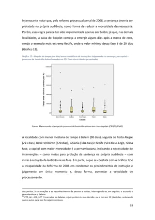 18
Interessante notar que, pela reforma processual penal de 2008, a sentença deveria ser
prolatada na própria audiência, como forma de reduzir a morosidade desnecessária.
Porém, essa regra parece ter sido implementada apenas em Belém; já que, nas demais
localidades, a caixa do Boxplot começa a emergir alguns dias após a marca de zero,
sendo o exemplo mais extremo Recife, onde o valor mínimo dessa fase é de 29 dias
(Gráfico 12).
Gráfico 12 – Boxplot do tempo (em dias) entre a Audiência de Instrução e Julgamento e a sentença, por capital –
processos de homicídio doloso baixados em 2013 nas cinco cidades pesquisadas
Fonte: Mensurando o tempo do processo de homicídio doloso em cinco capitais (CRISP/UFMG)
A localidade com menor mediana de tempo é Belém (90 dias), seguida de Porto Alegre
(221 dias), Belo Horizonte (320 dias), Goiânia (328 dias) e Recife (503 dias). Logo, nessa
fase, a capital com maior morosidade é a pernambucana, indicando a necessidade de
intervenções – como metas para prolação da sentença na própria audiência – com
vistas à redução da lentidão nessa fase. Em parte, o que se constata com o Gráfico 12 é
a incapacidade da Reforma de 2008 em condensar os procedimentos de instrução e
julgamento um único momento e, dessa forma, aumentar a velocidade de
processamento.
dos peritos, às acareações e ao reconhecimento de pessoas e coisas, interrogando-se, em seguida, o acusado e
procedendo-se o debate.
30
CPP, Art. 411, § 9
o
Encerrados os debates, o juiz proferirá a sua decisão, ou o fará em 10 (dez) dias, ordenando
que os autos para isso lhe sejam conclusos.
 