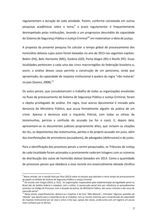 2
regulamentam a duração de cada atividade. Porém, conforme constatado em outras
pesquisas acadêmicas sobre o tema,9
o prazo regulamentar é frequentemente
desrespeitado pelas instituições, levando a um progressivo descrédito da capacidade
do Sistema de Segurança Pública e Justiça Criminal10
em materializar a ideia de justiça.
A proposta da presente pesquisa foi calcular o tempo global de processamento dos
homicídios dolosos cujos autos foram baixados no ano de 2013 nas seguintes capitais:
Belém (PA), Belo Horizonte (MG), Goiânia (GO), Porto Alegre (RS) e Recife (PE). Essas
localidades pertencem a cada uma das cinco macrorregiões da federação brasileira e,
assim, a análise desses casos permite a construção de um panorama, ainda que
aproximado, da capacidade de resposta institucional à quebra da regra "não matarás"
no país (Soares, 2008).11
Os autos penais, que consubstanciam o trabalho de todas as organizações envolvidas
no fluxo de processamento do Sistema de Segurança Pública e Justiça Criminal, foram
o objeto privilegiado de análise. Em regra, esse acervo documental é iniciado pela
denúncia do Ministério Público, que acusa formalmente alguém da prática de um
crime. Apenso à denúncia está o Inquérito Policial, com todas as oitivas de
testemunhas, perícias e confissão do acusado (se for o caso). E, depois dela,
apresentam-se os documentos judiciais propriamente ditos, que incluem as citações
do réu, os depoimentos das testemunhas, peritos e do próprio acusado em juízo; além
das manifestações de promotores (acusadores), de advogados (defensores) e de juízes.
Para a identificação dos processos penais a serem pesquisados, os Tribunais de Justiça
de cada localidade foram acionados e prontamente cederam listagens com os números
de distribuição dos autos de homicídio doloso baixados em 2013. Como a quantidade
de processos penais que obedecia a esse recorte era essencialmente elevada (Gráfico
9
Nesse sentido, ver a revisão feita por Silva (2013) sobre os estudos que abordam o tema tempo de processamento
de papéis no âmbito do Sistema de Segurança Pública e Justiça Criminal.
10
De acordo com Vargas (2014, p. 412), “as organizações responsáveis pela implementação da legalidade penal no
Brasil são de âmbito federal e estadual, civil e militar. A persecução penal tem por referência os procedimentos
previstos no Código de Processo, com a atuação da polícia, do Ministério Público, das varas criminais e das varas de
execução penal”.
11
Nesse ponto, especificamente, destaca-se o Capítulo 4 do livro “Não Matarás”, intitulado “algumas questões de
método” que aponta para a importância de se trabalhar com as mortes violentas para compreensão da capacidade
de resposta institucional por ser esse o único crime que, apesar dos vieses, ainda conta com um registro um pouco
mais confiável que os demais.
 