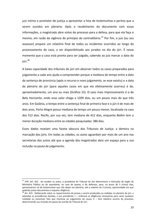 22
juiz intima o promotor de justiça a apresentar a lista de testemunhas e peritos que a
serem ouvidos em plenário. Após o recebimento do documento com essas
informações, o magistrado abre vistas do processo para a defesa, para que ela faça o
mesmo, em razão da vigência do princípio do contraditório.37
Por fim, o juiz (ou seu
assessor) prepara um relatório final de todos os incidentes ocorridos ao longo do
processamento do caso, a ser disponibilizado aos jurados no dia do júri. É nesse
momento que o caso está pronto para ser julgado, cabendo ao juiz marcar a data do
júri.38
A baixa capacidade dos tribunais do júri em absorver todos os casos preparados para
julgamento a cada ano ajuda a compreender porque a mediana de tempo entre a data
da sentença de pronúncia (após o recurso e novo julgamento, se esse existiu) e a data
da plenária do júri (para aqueles casos em que ela efetivamente ocorreu) é de,
aproximadamente, um ano ou mais (Gráfico 15). O caso mais impressionante é o de
Belo Horizonte, onde esse valor chega a 1209 dias, ou um pouco mais do que três
anos. Em Goiânia, o tempo entre a sentença final de primeira fase e o júri é de mais de
dois anos. Porto Alegre possui mediana de tempo um pouco menor, localizada na casa
dos 512 dias. Recife, por sua vez, tem mediana de 412 dias, enquanto Belém tem a
menor duração mediana entre as cidades pesquisadas: 386 dias.
Esses dados revelam uma faceta obscura dos Tribunais de Justiça: a demora na
marcação dos júris. Em todas as cidades, os autos aguardam por mais de um ano nas
secretarias dos juízos até que a agenda dos magistrados abra um espaço para a sua
inclusão na pauta de julgamento.
37
CPP, Art. 422. Ao receber os autos, o presidente do Tribunal do Júri determinará a intimação do órgão do
Ministério Público ou do querelante, no caso de queixa, e do defensor, para, no prazo de 5 (cinco) dias,
apresentarem rol de testemunhas que irão depor em plenário, até o máximo de 5 (cinco), oportunidade em que
poderão juntar documentos e requerer diligência.
38
Art. 423. Deliberando sobre os requerimentos de provas a serem produzidas ou exibidas no plenário do júri, e
adotadas as providências devidas, o juiz presidente: I – ordenará as diligências necessárias para sanar qualquer
nulidade ou esclarecer fato que interesse ao julgamento da causa; II – fará relatório sucinto do processo,
determinando sua inclusão em pauta da reunião do Tribunal do Júri.
 