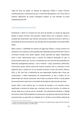 26
longo do fluxo de papéis no Sistema de Segurança Pública e Justiça Criminal,
contribuindo para o sentimento de que é muito fácil desrespeitar a lei,39
pois nem os
próprios organismos de justiça conseguem produzir as suas decisões no prazo
estabelecido pelo CPP.
O tempo global de processamento
Atualmente, o Brasil se vê diante de uma série de desafios no campo da segurança
pública e justiça criminais. Dois possuem relação direta com a pesquisa: conter a
escalada dos assassinatos, que vitimam uma pessoa a cada dez minutos; e diminuir a
quantidade de presos provisórios, que abrange 45% da população encarcerada (FBSP,
2014).
Neste cenário, a habilidade do Sistema de Segurança Pública e Justiça Criminal em
apresentar uma resposta a essas questões pelo adequado processamento dos crimes e
criminosos emerge como pedra angular, sendo apontada por alguns especialistas
como o fator determinante para o cenário de violência vivenciado no país. O
processamento penal, por sua vez, é constituído por uma série de atos praticados por
diferentes protagonistas (policiais – civis e militares – juízes, promotores, defensores,
funcionários, partes, dentre outros) de maneira sucessiva, isto é, o processo só está
disponível para a prática de um ato quando terminou o prazo do anterior (Gomes,
2011, p. 33). Com isso, a ineficiência de uma organização impacta todo o fluxo, por
comprometer a etapa subsequente de processamento, já que a prática de um
determinado ato sempre acrescenta mais tempo ao processo. Afinal, o tempo global
de processamento nada mais é o somatório da duração de cada uma de suas fases.
Gomes (2011, p.33) entende que “o conceito de duração é um conceito neutro,
significando o período de tempo que o processo levou para tramitar no sistema de
justiça, desde que aí entrou até ser concluído”. No ordenamento brasileiro, o Código
de Processo Penal (CPP) estabelece os prazos para a duração de cada uma das fases de
processamento, as quais têm em múltiplos de 5 e 10 dias os seus limites máximos de
39
Conforme demonstrado pelo Índice de Confiança na Justiça, da Fundação Getulio Vargas, 80% dos brasileiros
acreditam que é fácil desrespeitar a lei (FBSP, 2014).
 