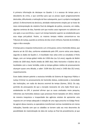 28
A primeira informação de destaque no Quadro 1 é o excesso de tempo para a
descoberta do crime, o que contribui para que as provas sejam progressivamente
destruídas, dificultando a realização da fase subsequente, que é a própria investigação
policial. O oferecimento da denúncia, atividade relativamente simples por se tratar de
mera reinterpretação do relatório final do delegado de polícia, consome, em média,
algumas centenas de dias, fazendo com que muitos casos ingressem no Judiciário um
ano após a sua ocorrência, o que é um tempo bastante superior ao estabelecido para
essa etapa pré-judicial. Porém, os maiores tempos médios concentram-se nos
Tribunais de Justiça, quando as centenas de dias viram milhares; fazendo da lentidão a
regra e não a exceção.
O tempo para a resposta institucional a um crime grave, como o homicídio doloso, que
deveria ser de 315 dias, conforme estabelecido pelo CPP, ocorre vários anos depois,
segundo os dados do Quadro 1. A localidade mais veloz entre as estudadas é Porto
Alegre, com um tempo global médio de 2.058 dias (ou 5,6 anos); seguida de Belém
(média de 2269 dias); Recife (média de 2605 dias). Belo Horizonte e Goiânia são as
localidades com a maior lentidão, onde os tempos globais médios de processamento
alcançam quase uma década, a saber: 3.034 dias (8,3 anos) e 3.403 dias (9,3 anos),
respectivamente.
Esses dados deixam patente a excessiva lentidão do Sistema de Segurança Pública e
Justiça Criminal no processamento do homicídio doloso, evidenciando a morosidade
das instituições, em razão do decurso anormal do tempo (Gomes, 2011). Ou seja,
partindo do pressuposto de que a duração necessária de uma Ação Penal seja a
estabelecida no CPP, é possível afirmar que os casos analisados nesta pesquisa,
referentes aos homicídios dolosos cujos processos foram baixados em 2013, indicam
de maneira inequívoca a incapacidade das agências estatais de apresentar uma
resposta em um tempo adequado à violação de uma regra prescrita no Código Penal.
Ao agirem dessa maneira, os operadores transformam normas mandatórias em meras
indicações, fazendo com que os cidadãos se tornem cada vez mais descrentes da
possibilidade de materialização da ideia de Justiça ao final do procedimento; já que
 