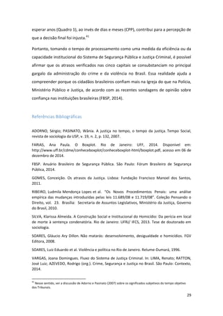 29
esperar anos (Quadro 1), ao invés de dias e meses (CPP), contribui para a percepção de
que a decisão final foi injusta.41
Portanto, tomando o tempo de processamento como uma medida da eficiência ou da
capacidade institucional do Sistema de Segurança Pública e Justiça Criminal, é possível
afirmar que os atrasos verificados nas cinco capitais se consubstanciam no principal
gargalo da administração do crime e da violência no Brasil. Essa realidade ajuda a
compreender porque os cidadãos brasileiros confiam mais na Igreja do que na Polícia,
Ministério Público e Justiça, de acordo com as recentes sondagens de opinião sobre
confiança nas instituições brasileiras (FBSP, 2014).
Referências Bibliográficas
ADORNO, Sérgio; PASINATO, Wânia. A justiça no tempo, o tempo da justiça. Tempo Social,
revista de sociologia da USP, v. 19, n. 2, p. 132, 2007.
FARIAS, Ana Paula. O Boxplot. Rio de Janeiro: UFF, 2014. Disponível em:
http://www.uff.br/cdme/conheceboxplot/conheceboxplot-html/boxplot.pdf, acesso em 06 de
dezembro de 2014.
FBSP. Anuário Brasileiro de Segurança Pública. São Paulo: Fórum Brasileiro de Segurança
Pública, 2014.
GOMES, Conceição. Os atrasos da Justiça. Lisboa: Fundação Francisco Manoel dos Santos,
2011.
RIBEIRO, Ludmila Mendonça Lopes et al. “Os Novos Procedimentos Penais: uma análise
empírica das mudanças introduzidas pelas leis 11.689/08 e 11.719/08”. Coleção Pensando o
Direito, vol. 23. Brasília: Secretaria de Assuntos Legislativos, Ministério da Justiça, Governo
do Brasil, 2010.
SILVA, Klarissa Almeida. A Construção Social e Institucional do Homicídio: Da perícia em local
de morte à sentença condenatória. Rio de Janeiro: UFRJ/ IFCS, 2013. Tese de doutorado em
sociologia.
SOARES, Gláucio Ary Dillon. Não matarás: desenvolvimento, desigualdade e homicídios. FGV
Editora, 2008.
SOARES, Luiz Eduardo et al. Violência e política no Rio de Janeiro. Relume-Dumará, 1996.
VARGAS, Joana Domingues. Fluxo do Sistema de Justiça Criminal. In: LIMA, Renato; RATTON,
José Luiz; AZEVEDO, Rodrigo (org.). Crime, Segurança e Justiça no Brasil. São Paulo: Contexto,
2014.
41
Nesse sentido, ver a discussão de Adorno e Pasinato (2007) sobre os significados subjetivos do tempo objetivo
dos Tribunais.
 