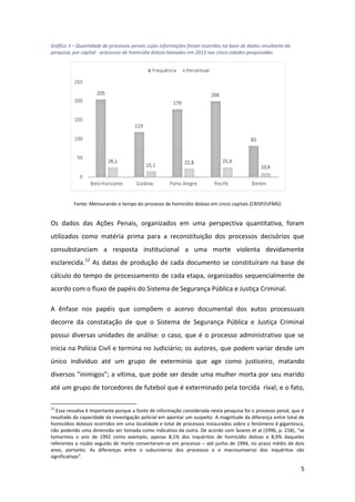 5
Gráfico 3 – Quantidade de processos penais cujas informações foram inseridas na base de dados resultante da
pesquisa, por capital - processos de homicídio doloso baixados em 2013 nas cinco cidades pesquisadas
Fonte: Mensurando o tempo do processo de homicídio doloso em cinco capitais (CRISP/UFMG)
Os dados das Ações Penais, organizados em uma perspectiva quantitativa, foram
utilizados como matéria prima para a reconstituição dos processos decisórios que
consubstanciam a resposta institucional a uma morte violenta devidamente
esclarecida.12
As datas de produção de cada documento se constituíram na base de
cálculo do tempo de processamento de cada etapa, organizados sequencialmente de
acordo com o fluxo de papéis do Sistema de Segurança Pública e Justiça Criminal.
A ênfase nos papéis que compõem o acervo documental dos autos processuais
decorre da constatação de que o Sistema de Segurança Pública e Justiça Criminal
possui diversas unidades de análise: o caso, que é o processo administrativo que se
inicia na Polícia Civil e termina no Judiciário; os autores, que podem variar desde um
único indivíduo até um grupo de extermínio que age como justiceiro, matando
diversos "inimigos"; a vítima, que pode ser desde uma mulher morta por seu marido
até um grupo de torcedores de futebol que é exterminado pela torcida rival; e o fato,
12
Essa ressalva é importante porque a fonte de informação considerada nesta pesquisa foi o processo penal, que é
resultado da capacidade da investigação policial em apontar um suspeito. A magnitude da diferença entre total de
homicídios dolosos ocorridos em uma localidade e total de processos instaurados sobre o fenômeno é gigantesca,
não podendo uma dimensão ser tomada como indicativo da outra. De acordo com Soares et al (1996, p. 218), “se
tomarmos o ano de 1992 como exemplo, apenas 8,1% dos inquéritos de homicídio doloso e 8,9% daqueles
referentes a roubo seguido de morte converteram-se em processo – até junho de 1994, no prazo médio de dois
anos, portanto. As diferenças entre o subuniverso dos processos e o macrouniverso dos inquéritos são
significativas”.
 