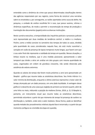 6
entendido como a dinâmica do crime que possui determinadas classificações dentro
das agências responsáveis por seu registro, como forma de construir uma narrativa
sobre os envolvidos e, por conseguinte, as razões apontadas como causa do delito. Na
pesquisa, a unidade de análise escolhida foi o caso, que possui autores, vítimas e
dinâmicas específicas, de modo a permitir a reconstituição do tempo de produção e
tramitação dos documentos (papéis) entre as diversas instituições.
Neste sumário executivo, a temporalidade dos inquéritos policiais e processos judiciais
será representada por duas medidas de tendência central: a média e a mediana.
Porém, como a média consiste no somatório dos tempos de todos os casos, dividido
pela quantidade de casos considerados naquela fase, ela está muito suscetível a
variação em razão da presença de lapsos temporais muito longos, que fazem com que
o seu valor final não represente a realidade do tempo em questão. Nessas situações, a
ênfase recairá na mediana, que é uma medida posicional, apresentando o valor
temporal que divide a série em análise em dois grupos com mesma quantidade de
casos, organizados em ordem de grandeza crescente, não sendo distorcida pela
existência de valores extremos.
Quando os valores de tempo não forem muito próximos a zero será apresentado um
Boxplot - gráfico que resume todas as estatísticas descritivas. Seu limite inferior é o
valor mínimo da distribuição, enquanto o último asterisco representa o maior valor de
tempo alcançado por um dado processo, em uma dada localidade. A vantagem desse
gráfico é o desenho de uma caixa que engloba do primeiro ao terceiro quartil, além de
uma linha no meio, indicando a posição da mediana (Farias, 2014, p. 2). O Boxplot é,
portanto, um instrumento visual que resume todas as estatísticas descritivas;
permitindo vislumbrar a partir de que momento de tempo há presença de outliers na
distribuição e, também, onde está o valor mediano. Dessa forma, pode-se identificar
quando metade dos procedimentos relativos àquela fase é encerrada; e a partir de que
momento configura-se a lentidão da etapa em questão.
 