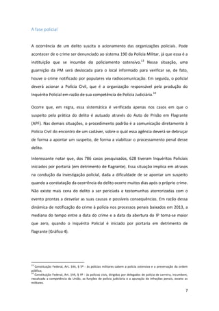 7
A fase policial
A ocorrência de um delito suscita o acionamento das organizações policiais. Pode
acontecer de o crime ser denunciado ao sistema 190 da Polícia Militar, já que essa é a
instituição que se incumbe do policiamento ostensivo.13
Nessa situação, uma
guarnição da PM será deslocada para o local informado para verificar se, de fato,
houve o crime notificado por populares via radiocomunicação. Em seguida, o policial
deverá acionar a Polícia Civil, que é a organização responsável pela produção do
Inquérito Policial em razão de sua competência de Polícia Judiciária.14
Ocorre que, em regra, essa sistemática é verificada apenas nos casos em que o
suspeito pela prática do delito é autuado através do Auto de Prisão em Flagrante
(APF). Nas demais situações, o procedimento padrão é a comunicação diretamente à
Polícia Civil do encontro de um cadáver, sobre o qual essa agência deverá se debruçar
de forma a apontar um suspeito, de forma a viabilizar o processamento penal desse
delito.
Interessante notar que, dos 786 casos pesquisados, 628 tiveram Inquéritos Policiais
iniciados por portaria (em detrimento de flagrante). Essa situação implica em atrasos
na condução da investigação policial, dada a dificuldade de se apontar um suspeito
quando a constatação da ocorrência do delito ocorre muitos dias após o próprio crime.
Não existe mais cena do delito a ser periciada e testemunhas aterrorizadas com o
evento prontas a desvelar as suas causas e possíveis consequências. Em razão dessa
dinâmica de notificação do crime à polícia nos processos penais baixados em 2013, a
mediana do tempo entre a data do crime e a data da abertura do IP torna-se maior
que zero, quando o Inquérito Policial é iniciado por portaria em detrimento de
flagrante (Gráfico 4).
13
Constituição Federal, Art. 144, § 5º - às polícias militares cabem a polícia ostensiva e a preservação da ordem
pública;
14
Constituição Federal, Art. 144, § 4º - às polícias civis, dirigidas por delegados de polícia de carreira, incumbem,
ressalvada a competência da União, as funções de polícia judiciária e a apuração de infrações penais, exceto as
militares.
 