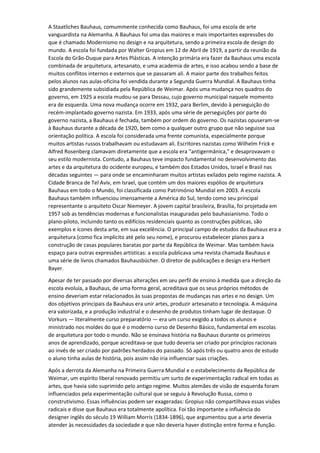 A Staatliches Bauhaus, comummente conhecida como Bauhaus, foi uma escola de arte
vanguardista na Alemanha. A Bauhaus foi uma das maiores e mais importantes expressões do
que é chamado Modernismo no design e na arquitetura, sendo a primeira escola de design do
mundo. A escola foi fundada por Walter Gropius em 12 de Abril de 1919, a partir da reunião da
Escola do Grão-Duque para Artes Plásticas. A intenção primária era fazer da Bauhaus uma escola
combinada de arquitetura, artesanato, e uma academia de artes, e isso acabou sendo a base de
muitos conflitos internos e externos que se passaram ali. A maior parte dos trabalhos feitos
pelos alunos nas aulas-oficina foi vendida durante a Segunda Guerra Mundial. A Bauhaus tinha
sido grandemente subsidiada pela República de Weimar. Após uma mudança nos quadros do
governo, em 1925 a escola mudou-se para Dessau, cujo governo municipal naquele momento
era de esquerda. Uma nova mudança ocorre em 1932, para Berlim, devido à perseguição do
recém-implantado governo nazista. Em 1933, após uma série de perseguições por parte do
governo nazista, a Bauhaus é fechada, também por ordem do governo. Os nazistas opuseram-se
à Bauhaus durante a década de 1920, bem como a qualquer outro grupo que não seguisse sua
orientação política. A escola foi considerada uma frente comunista, especialmente porque
muitos artistas russos trabalhavam ou estudavam ali. Escritores nazistas como Wilhelm Frick e
Alfred Rosenberg clamavam diretamente que a escola era “antigermânica," e desaprovavam o
seu estilo modernista. Contudo, a Bauhaus teve impacto fundamental no desenvolvimento das
artes e da arquitetura do ocidente europeu, e também dos Estados Unidos, Israel e Brasil nas
décadas seguintes — para onde se encaminharam muitos artistas exilados pelo regime nazista. A
Cidade Branca de Tel Aviv, em Israel, que contém um dos maiores espólios de arquitetura
Bauhaus em todo o Mundo, foi classificada como Património Mundial em 2003. A escola
Bauhaus também influenciou imensamente a América do Sul, tendo como seu principal
representante o arquiteto Oscar Niemeyer. A jovem capital brasileira, Brasília, foi projetada em
1957 sob as tendências modernas e funcionalistas inauguradas pelo bauhasianismo. Todo o
plano-piloto, incluindo tanto os edifícios residenciais quanto as construções públicas, são
exemplos e ícones desta arte, em sua excelência. O principal campo de estudos da Bauhaus era a
arquitetura (como fica implícito até pelo seu nome), e procurou estabelecer planos para a
construção de casas populares baratas por parte da República de Weimar. Mas também havia
espaço para outras expressões artísticas: a escola publicava uma revista chamada Bauhaus e
uma série de livros chamados Bauhausbücher. O diretor de publicações e design era Herbert
Bayer.
Apesar de ter passado por diversas alterações em seu perfil de ensino à medida que a direção da
escola evoluía, a Bauhaus, de uma forma geral, acreditava que os seus próprios métodos de
ensino deveriam estar relacionados às suas propostas de mudanças nas artes e no design. Um
dos objetivos principais da Bauhaus era unir artes, produzir artesanato e tecnologia. A máquina
era valorizada, e a produção industrial e o desenho de produtos tinham lugar de destaque. O
Vorkurs — literalmente curso preparatório — era um curso exigido a todos os alunos e
ministrado nos moldes do que é o moderno curso de Desenho Básico, fundamental em escolas
de arquitetura por todo o mundo. Não se ensinava história na Bauhaus durante os primeiros
anos de aprendizado, porque acreditava-se que tudo deveria ser criado por princípios racionais
ao invés de ser criado por padrões herdados do passado. Só após três ou quatro anos de estudo
o aluno tinha aulas de história, pois assim não iria influenciar suas criações.
Após a derrota da Alemanha na Primeira Guerra Mundial e o estabelecimento da República de
Weimar, um espírito liberal renovado permitiu um surto de experimentação radical em todas as
artes, que havia sido suprimido pelo antigo regime. Muitos alemães de visão de esquerda foram
influenciados pela experimentação cultural que se seguiu à Revolução Russa, como o
construtivismo. Essas influências podem ser exageradas: Gropius não compartilhava essas visões
radicais e disse que Bauhaus era totalmente apolítica. Foi tão importante a influência do
designer inglês do século 19 William Morris (1834-1896), que argumentou que a arte deveria
atender às necessidades da sociedade e que não deveria haver distinção entre forma e função.
 