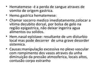 Hematemese- é a perda de sangue atraves de vomito de origem gastrica. Hemo.gastrica hematemese: Chamar socorro medico imediatamente,colocar a vitima decubito dorsal, por bolsa de gelo na região epigastrica, não deixar ingerira agua alimentos ou solidos. Hem.nasal-epistaxe: resultante de um disturbio local mas pode decorrer  de uma grave desorder sistemica.  Causas:manipulação excessiva no plexo vascular com rompimento dos vasos atraves da unha diminuição da pressão atmosferica, locais altos, contusão corpo estranho 