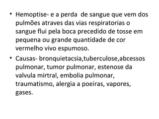 Hemoptise- e a perda  de sangue que vem dos pulmões atraves das vias respiratorias o sangue flui pela boca precedido de tosse em pequena ou grande quantidade de cor vermelho vivo espumoso. Causas- bronquietacsia,tuberculose,abcessos pulmonar, tumor pulmonar, estenose da valvula mirtral, embolia pulmonar, traumatismo, alergia a poeiras, vapores, gases. 