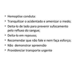 Hemoptise conduta:  Tranquilizar o acidentado e amenizar o medo; Deita-lo de lado para prevenir sufocamento pelo refluxo do sangue; Deita-lo em repouso; Recomendar que não fale e nem faça esforço; Não  demonstrar apreensão  Providenciar transporte urgente  