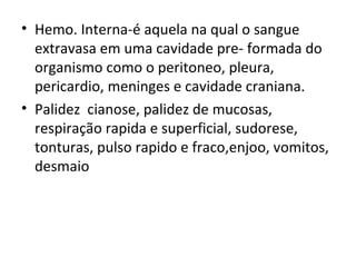 Hemo. Interna-é aquela na qual o sangue extravasa em uma cavidade pre- formada do organismo como o peritoneo, pleura, pericardio, meninges e cavidade craniana. Palidez  cianose, palidez de mucosas, respiração rapida e superficial, sudorese, tonturas, pulso rapido e fraco,enjoo, vomitos, desmaio 