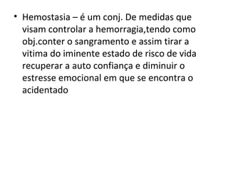 Hemostasia – é um conj. De medidas que visam controlar a hemorragia,tendo como obj.conter o sangramento e assim tirar a vitima do iminente estado de risco de vida recuperar a auto confiança e diminuir o estresse emocional em que se encontra o acidentado 