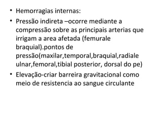 Hemorragias internas: Pressão indireta –ocorre mediante a compressão sobre as principais arterias que irrigam a area afetada (femurale braquial).pontos de pressão(maxilar,temporal,braquial,radiale ulnar,femoral,tibial posterior, dorsal do pe) Elevação-criar barreira gravitacional como meio de resistencia ao sangue circulante  