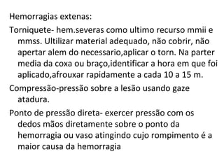 Hemorragias extenas: Torniquete- hem.severas como ultimo recurso mmii e mmss. Ultilizar material adequado, não cobrir, não apertar alem do necessario,aplicar o torn. Na parter media da coxa ou braço,identificar a hora em que foi aplicado,afrouxar rapidamente a cada 10 a 15 m. Compressão-pressão sobre a lesão usando gaze atadura. Ponto de pressão direta- exercer pressão com os dedos mãos diretamente sobre o ponto da hemorragia ou vaso atingindo cujo rompimento é a maior causa da hemorragia 