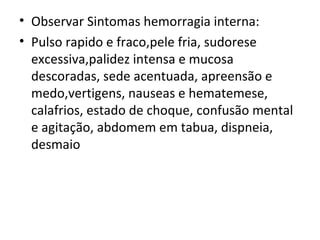 Observar Sintomas hemorragia interna: Pulso rapido e fraco,pele fria, sudorese excessiva,palidez intensa e mucosa descoradas, sede acentuada, apreensão e medo,vertigens, nauseas e hematemese, calafrios, estado de choque, confusão mental e agitação, abdomem em tabua, dispneia, desmaio 