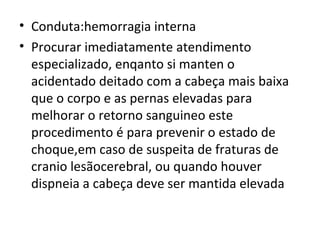 Conduta:hemorragia interna Procurar imediatamente atendimento especializado, enqanto si manten o acidentado deitado com a cabeça mais baixa que o corpo e as pernas elevadas para melhorar o retorno sanguineo este procedimento é para prevenir o estado de choque,em caso de suspeita de fraturas de cranio lesãocerebral, ou quando houver dispneia a cabeça deve ser mantida elevada 