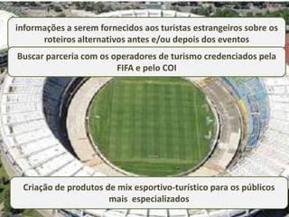 informações a serem fornecidos aos turistas estrangeiros sobre os
      roteiros alternativos antes e/ou depois dos eventos
Buscar parceria com os operadores de turismo credenciados pela
                        FIFA e pelo COI




 Criação de produtos de mix esportivo-turístico para os públicos
                      mais especializados
 