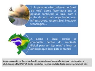 1. As pessoas não conhecem o Brasil
                           ‘de hoje’. Como fazer para que as
                           pessoas conheçam o Brasil com a
                           visão de um país organizado, com
                           infraestrutura, responsável, inovador,
                           tecnológico...



                           2. Como o Brasil precisa se
                           comportar dentro do ambiente
                           digital para ser top mind e levar os
                           atributos que quer para o mundo



As pessoas não conhecem o Brasil, e quando conhecem são sempre relacionados a
clichês que a EMBRATUR tenta combater (samba, mulata, festa, carnaval, futebol, etc)
 