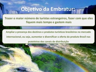 Objetivo da Embratur:
Trazer o maior número de turistas estrangeiros, fazer com que eles
                fiquem mais tempo e gastem mais


Ampliar a presença dos destinos e produtos turísticos brasileiros no mercado
 internacional, ou seja, aumentar e diversificar a oferta do produto Brasil nas
                     prateleiras dos canais de distribuição
 