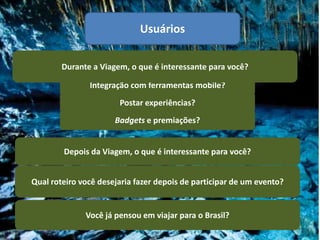 Usuários

        Durante a Viagem, o que é interessante para você?

               Integração com ferramentas mobile?
                       Postar experiências?
                      Badgets e premiações?


        Depois da Viagem, o que é interessante para você?


Qual roteiro você desejaria fazer depois de participar de um evento?


              Você já pensou em viajar para o Brasil?
 