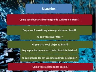 Usuários

Como você buscaria informação de turismo no Brasil ?



  O que você acredita que tem pra fazer no Brasil?

               O que você quer fazer?

           O que faria você viajar ao Brasil?

  O que precisa ter em um roteiro Brasil de 14 dias?

  O que precisa ter em um roteiro Brasil de 21dias?


           Como você acessa redes sociais?
 