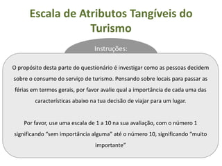 Escala de Atributos Tangíveis do
                  Turismo
                                Instruções:

O propósito desta parte do questionário é investigar como as pessoas decidem
sobre o consumo do serviço de turismo. Pensando sobre locais para passar as
férias em termos gerais, por favor avalie qual a importância de cada uma das
        características abaixo na tua decisão de viajar para um lugar.


    Por favor, use uma escala de 1 a 10 na sua avaliação, com o número 1
significando “sem importância alguma” até o número 10, significando “muito
                                importante”
 
