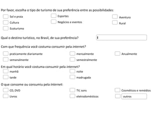 Por favor, escolha o tipo de turismo de sua preferência entre as possibilidades:
      Sol e praia                       Esportes                                   Aventura
      Cultura                           Negócios e eventos                         Rural
      Ecoturismo


Qual o destino turístico, no Brasil, de sua preferência?

Com que frequência você costuma consumir pela internet?

      praticamente diariamante                        mensalmente                   Anualmente
      semanalmente                                    semestralmente

Em qual horário você costuma consumir pela internet?
      manhã                                           noite
      tarde                                           madrugada

O que consome ou consumiu pela Internet:
      CD, DVD                                         TV, sons                      Cosméticos e remédios
      Livros                                          eletrodomésticos                outros
 