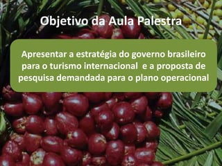 Objetivo da Aula Palestra

 Apresentar a estratégia do governo brasileiro
 para o turismo internacional e a proposta de
pesquisa demandada para o plano operacional
 
