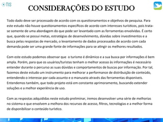 CONSIDERAÇÕES DO ESTUDO
Todo	
  dado	
  deve	
  ser	
  processado	
  de	
  acordo	
  com	
  os	
  ques3onamentos	
  e	
  obje3vos	
  de	
  pesquisa.	
  Para	
  
este	
  estudo	
  não	
  houve	
  ques3onamentos	
  especíﬁcos	
  de	
  acordo	
  com	
  interesses	
  turís3cos,	
  pois	
  trata-­‐
se	
  somente	
  de	
  uma	
  abordagem	
  do	
  que	
  pode	
  ser	
  levantado	
  com	
  as	
  ferramentas	
  envolvidas.	
  É	
  certo	
  
que,	
  quando	
  se	
  possui	
  metas,	
  estratégias	
  de	
  desenvolvimento,	
  dúvidas	
  sobre	
  inves3mentos	
  e	
  a	
  
busca	
  pelas	
  respostas	
  de	
  mercado,	
  o	
  levantamento	
  de	
  dados	
  processados	
  de	
  acordo	
  com	
  cada	
  
demanda	
  pode	
  ser	
  uma	
  grande	
  fonte	
  de	
  informações	
  para	
  se	
  a3ngir	
  os	
  melhores	
  resultados.	
  	
  
	
  
Com	
  este	
  estudo	
  podemos	
  observar	
  que	
  	
  o	
  turismo	
  é	
  dinâmico	
  e	
  a	
  sua	
  busca	
  por	
  informações	
  é	
  bem	
  
ampla.	
  Porém,	
  para	
  que	
  os	
  usuários/turistas	
  tenham	
  o	
  melhor	
  acesso	
  às	
  informações	
  é	
  necessário	
  
entender	
  durante	
  o	
  percurso	
  as	
  suas	
  dúvidas	
  e	
  comportamentos	
  de	
  buscas	
  por	
  informaç	
  ão.	
  Por	
  tal,	
  
fazemos	
  deste	
  estudo	
  um	
  instrumento	
  para	
  melhorar	
  a	
  performance	
  de	
  distribuição	
  de	
  conteúdo,	
  
entendendo	
  o	
  interesse	
  por	
  cada	
  assunto	
  e	
  o	
  manuseio	
  através	
  das	
  ferramentas	
  disponíveis.	
  
Entendemos	
  também,	
  que	
  todo	
  projeto	
  está	
  em	
  constante	
  aprimoramento,	
  buscando	
  extender	
  
soluções	
  e	
  a	
  melhor	
  experiência	
  de	
  uso.	
  	
  
	
  
Com	
  as	
  respostas	
  adquididas	
  neste	
  estudo	
  preliminar,	
  iremos	
  desenvolver	
  uma	
  série	
  de	
  melhorias	
  
no	
  sistema	
  e	
  que	
  envolvem	
  a	
  melhora	
  dos	
  recursos	
  de	
  acesso,	
  ﬁltros,	
  tecnologias	
  e	
  a	
  melhor	
  forma	
  
de	
  disponibilizar	
  o	
  conteúdo	
  turís3co.	
  	
  
 