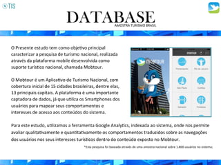 O	
  Presente	
  estudo	
  tem	
  como	
  obje3vo	
  principal	
  
caracterizar	
  a	
  pesquisa	
  de	
  turismo	
  nacional,	
  realizada	
  
através	
  da	
  plataforma	
  mobile	
  desenvolvida	
  como	
  
suporte	
  turís3co	
  nacional,	
  chamada	
  Mobtour.	
  	
  
	
  
O	
  Mobtour	
  é	
  um	
  Aplica3vo	
  de	
  Turismo	
  Nacional,	
  com	
  
cobertura	
  inicial	
  de	
  15	
  cidades	
  brasileiras,	
  dentre	
  elas,	
  
13	
  principais	
  capitais.	
  A	
  plataforma	
  é	
  uma	
  importante	
  
captadora	
  de	
  dados,	
  já	
  que	
  u3liza	
  os	
  Smartphones	
  dos	
  
usuários	
  para	
  mapear	
  seus	
  comportamentos	
  e	
  
interesses	
  de	
  acesso	
  aos	
  conteúdos	
  do	
  sistema.	
  
DATABASEAMOSTRA	
  TURISMO	
  BRASIL	
  
Para	
  este	
  estudo,	
  u3lizamos	
  a	
  ferramenta	
  Google	
  Analy3cs,	
  indexada	
  ao	
  sistema,	
  onde	
  nos	
  permite	
  
avaliar	
  qualita3vamente	
  e	
  quan3ta3vamente	
  os	
  comportamentos	
  traduzidos	
  sobre	
  as	
  navegações	
  
dos	
  usuários	
  nos	
  seus	
  interesses	
  turís3cos	
  dentro	
  do	
  conteúdo	
  exposto	
  no	
  Mobtour.	
  	
  
*Esta	
  pesquisa	
  foi	
  baseada	
  através	
  de	
  uma	
  amostra	
  nacional	
  sobre	
  1.800	
  usuários	
  no	
  sistema;	
  	
  
 