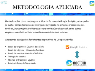 O	
  estudo	
  u3liza	
  como	
  metologia	
  a	
  análise	
  da	
  ferramenta	
  Google	
  Analy3cs,	
  onde	
  pode-­‐
se	
  avaliar	
  comportamentos	
  de	
  interesse	
  e	
  navegação	
  no	
  sistema;	
  procedência	
  dos	
  
usuários,	
  porcentagens	
  de	
  interesse	
  sobre	
  o	
  conteúdo	
  disponível,	
  entre	
  outras	
  
respostas	
  acessíveis	
  ao	
  bom	
  entendimento	
  de	
  interesse	
  turís3co.	
  	
  
	
  
Analisamos	
  as	
  seguintes	
  ferramentas	
  disposníveis	
  no	
  Google	
  Analy3cs:	
  
	
  
•  Locais	
  de	
  Origem	
  dos	
  Usuários	
  do	
  Sistema	
  
•  Locais	
  de	
  Interesse	
  –	
  Categorias	
  Turís3cas	
  
•  Locais	
  de	
  Interesse	
  –	
  Des3nos	
  Turís3cos	
  
•  Tráfegos	
  no	
  Sistema	
  
•  Idiomas	
  	
  e	
  Origem	
  dos	
  Usuários	
  
•  Principais	
  Redes	
  de	
  Transmissão	
  
METODOLOGIA APLICADA
 