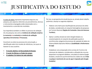 A	
  coleta	
  de	
  dados	
  representa	
  importante	
  etapa	
  de	
  uma	
  
pesquisa,	
  pois	
  aspectos	
  referentes	
  aos	
  procedimentos,	
  técnicas	
  
e	
  instrumentos	
  empregados	
  estão	
  relacionados	
  com	
  o	
  
levantamento	
  e	
  a	
  precisão	
  dos	
  resultados.	
  	
  
	
  
Sua	
  importância	
  também	
  se	
  reﬂete	
  no	
  processo	
  de	
  validação	
  
de	
  uma	
  pesquisa,	
  tais	
  como:	
  a	
  instância	
  de	
  validação	
  empírica	
  
(o	
  momento	
  x	
  o	
  contexto)	
  e	
  a	
  instância	
  de	
  validação	
  
opera8va	
  (	
  Ferramentas	
  X	
  Processos).	
  
	
  
Encontram-­‐se	
  ainda	
  nos	
  processos	
  de	
  comunicação,	
  a	
  
iden3ﬁcação	
  sobre	
  três	
  mundos	
  de	
  referências,	
  nos	
  quais	
  se	
  
baseiam	
  os	
  seus	
  usuários:	
  	
  
	
  
•  O	
  mundo	
  obje8vo:	
  As	
  Necessidades	
  &	
  Desejos	
  
•  O	
  social:	
  As	
  Ofertas	
  e	
  o	
  Poder	
  de	
  compra	
  
•  O	
  subje8vo:	
  Os	
  Valores	
  de	
  cada	
  indivíduo	
  
JUSTIFICATIVA DO ESTUDO
Por	
  isso,	
  na	
  perspec3va	
  do	
  estudo	
  buscou-­‐se,	
  através	
  deste	
  trabalho	
  
preliminar,	
  alcançar	
  os	
  seguintes	
  obje3vos:	
  	
  
	
  
•  Elaborar	
  uma	
  matriz	
  para	
  classiﬁcação	
  dos	
  processos	
  de	
  coleta	
  
de	
  dados,	
  considerando	
  um	
  conjunto	
  heterogêneo	
  de	
  pesquisas	
  
em	
  Turismo	
  Nacional	
  (Opções	
  de	
  Conteúdo	
  e	
  Itens	
  de	
  Interesse	
  
Turís8co);	
  
•  Aplicar	
  a	
  análise	
  através	
  da	
  matriz	
  Google	
  Analytcs	
  na	
  
caracterização	
  de	
  um	
  conjunto	
  de	
  publicações	
  quanto	
  à	
  
ocorrência	
  das	
  categorias	
  de	
  processos	
  de	
  captação	
  de	
  dados	
  via	
  
Sistema	
  Mobile	
  Aplica3vo	
  Mobtour	
  (Usabilidade	
  e	
  Performance	
  
do	
  app)	
  	
  
•  Estabelecer	
  uma	
  comparação	
  entre	
  as	
  áreas	
  de	
  Turismo	
  e	
  de	
  
interesses	
  de	
  cidadania,	
  considerando	
  a	
  u3lização	
  dos	
  recursos	
  
disponíveis	
  no	
  programa	
  Mobtour,	
  vinculado	
  ao	
  sistema	
  Google	
  
Analy3cs,	
  através	
  de	
  suas	
  ferramentas	
  de	
  a	
  dados	
  de	
  uso	
  (	
  Todo	
  
e	
  qualquer	
  movimento	
  de	
  uso	
  do	
  app	
  é	
  mapeado	
  pelo	
  Google	
  
Analy8cs)	
  
 