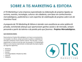 SOBRE A TIS MARKETING & EDITORA
A	
  TIS	
  Marke6ng	
  é	
  uma	
  empresa	
  especializada	
  na	
  elaboração	
  de	
  projetos	
  ligados	
  ao	
  
turismo,	
  eventos,	
  tecnologia,	
  cultura	
  e	
  de	
  cidadania,	
  com	
  base	
  em	
  conhecimentos	
  
mercadológicos,	
  publicitários	
  e	
  com	
  exper6se	
  de	
  viabilização	
  de	
  projetos	
  sobre	
  Leis	
  de	
  
Incen6vo	
  Fiscal.	
  
	
  	
  
A	
  proposta	
  da	
  TIS	
  Marke6ng	
  &	
  Editora	
  é	
  atender	
  com	
  excelência	
  ao	
  setor	
  público	
  &	
  
privado,	
  estreitando	
  alianças	
  que	
  oportunizam	
  ganhos	
  sociais	
  e	
  de	
  mercado,	
  sempre	
  
pensando	
  a	
  par6r	
  do	
  talento	
  e	
  da	
  paixão	
  pelo	
  que	
  fazemos:	
  	
  Projetos	
  Mercadológicos.	
  	
  
QUE	
  DESENVOLVEMOS:	
  	
  
	
  
Desenvolvemos	
  Projetos	
  Mercadológicos	
  com	
  base	
  no	
  encantamento,	
  
na	
  inovação	
  e	
  na	
  ciência,	
  sempre	
  pensando	
  na	
  prá3ca	
  e	
  viabilidade	
  de	
  
execução.	
  Auxiliamos	
  nossos	
  clientes	
  a	
  pensar	
  “fora	
  da	
  caixa”,	
  a	
  ousar,	
  
esquecendo	
  os	
  limites	
  em	
  prol	
  do	
  novo,	
  da	
  evolução.	
  A	
  Tis	
  Marke3ng	
  &	
  
Editora	
  é	
  uma	
  empresa	
  especializada	
  na	
  elaboração	
  de	
  projetos	
  ligados	
  
aos	
  seguintes	
  segmentos:	
  
	
  
•  Marke3ng	
  	
  
•  Turís3cos	
  
•  Eventos	
  
•  Tecnologia	
  Mobile	
  e	
  Plataformas	
  Web	
  
•  Culturais	
  
•  Cidadania	
  
 