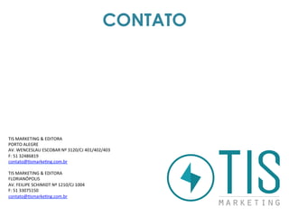 CONTATO
TIS	
  MARKETING	
  &	
  EDITORA	
  
PORTO	
  ALEGRE	
  
AV.	
  WENCESLAU	
  ESCOBAR	
  Nº	
  3120/CJ	
  401/402/403	
  
F:	
  51	
  32486819	
  
contato@3smarke3ng.com.br	
  	
  
	
  
TIS	
  MARKETING	
  &	
  EDITORA	
  
FLORIANÓPOLIS	
  
AV.	
  FEILIPE	
  SCHIMIDT	
  Nº	
  1210/CJ	
  1004	
  
F:	
  51	
  33075150	
  
contato@3smarke3ng.com.br	
  	
  
	
  
	
  
 