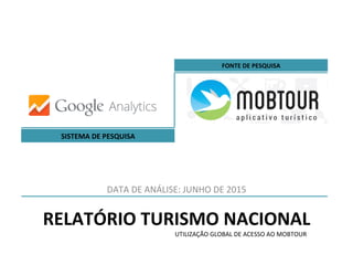 RELATÓRIO	
  TURISMO	
  NACIONAL	
  
DATA	
  DE	
  ANÁLISE:	
  JUNHO	
  DE	
  2015	
  
SISTEMA	
  DE	
  PESQUISA	
  
FONTE	
  DE	
  PESQUISA	
  
UTILIZAÇÃO	
  GLOBAL	
  DE	
  ACESSO	
  AO	
  MOBTOUR	
  
 