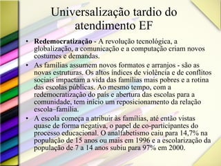 Universalização tardio do atendimento EF Redemocratização  - A revolução tecnológica, a globalização, a comunicação e a computação criam novos costumes e demandas.  As famílias assumem novos formatos e arranjos - são as novas estruturas. Os altos índices de violência e de conflitos sociais impactam a vida das famílias mais pobres e a rotina das escolas públicas. Ao mesmo tempo, com a redemocratização do país e abertura das escolas para a comunidade, tem início um reposicionamento da relação escola–família.  A escola começa a atribuir às famílias, até então vistas quase de forma negativa, o papel de co-participantes do processo educacional. O analfabetismo caiu para 14,7% na população de 15 anos ou mais em 1996 e a escolarização da população de 7 a 14 anos subiu para 97% em 2000.  
