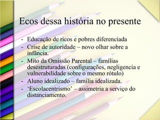 Ecos dessa história no presente Educação de ricos e pobres diferenciada Crise de autoridade – novo olhar sobre a infância. Mito da Omissão Parental – famílias desestruturadas (configurações, negligencia e vulnerabilidade sobre o mesmo rótulo) Aluno idealizado – família idealizada. ‘ Escolacentrismo’ – assimetria a serviço do distanciamento.  