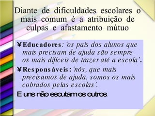 Diante de dificuldades escolares o mais comum é a atribuição de culpas e afastamento mútuo Educadores : ‘os pais dos alunos que mais precisam de ajuda são sempre os mais difíceis de trazer até a escola’ .  Responsáveis :  ‘nós, que mais precisamos de ajuda, somos os mais cobrados pelas escolas’.  E uns não escutam os outros .  