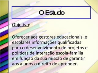 O Estudo Objetivo :  Oferecer aos gestores educacionais  e escolares informações qualificadas para o desenvolvimento de projetos e políticas de interação escola-família em função da sua missão de garantir aos alunos o direito de aprender.   
