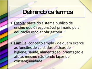 Definindo os termos Escola : parte do sistema público de ensino que é responsável primário pela educação escolar obrigatória. Família : conceito amplo - de quem exerce as funções de cuidados básicos de higiene, saúde, alimentação, orientação e afeto, mesmo não tendo laços de consangüinidade. 